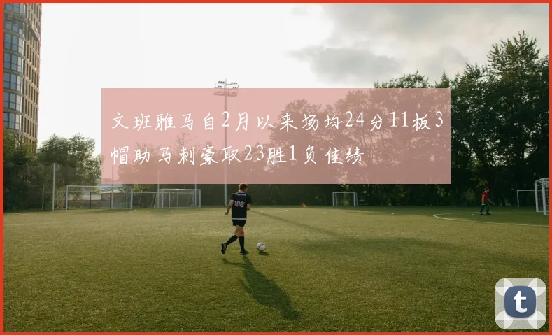 文班雅马自2月以来场均24分11板3帽助马刺豪取23胜1负佳绩