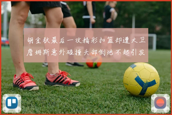 胡金秋最后一攻精彩扣篮却遭大卫詹姆斯意外碰撞头部倒地不起引发关注