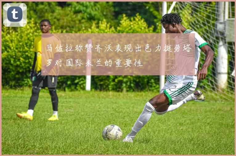 马佐拉称赞齐沃表现出色力挺劳塔罗对国际米兰的重要性